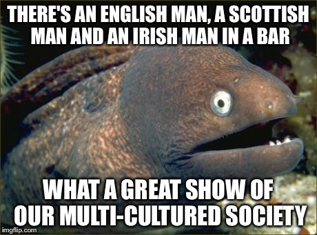 Bad Joke Eel Meme | THERE'S AN ENGLISH MAN, A SCOTTISH MAN AND AN IRISH MAN IN A BAR WHAT A GREAT SHOW OF OUR MULTI-CULTURED SOCIETY | image tagged in memes,bad joke eel | made w/ Imgflip meme maker