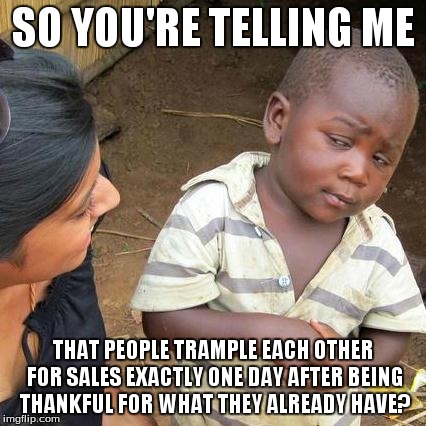 Third World Skeptical Kid Meme | SO YOU'RE TELLING ME THAT PEOPLE TRAMPLE EACH OTHER FOR SALES EXACTLY ONE DAY AFTER BEING THANKFUL FOR WHAT THEY ALREADY HAVE? | image tagged in memes,third world skeptical kid | made w/ Imgflip meme maker