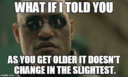 Matrix Morpheus Meme | WHAT IF I TOLD YOU AS YOU GET OLDER IT DOESN'T CHANGE IN THE SLIGHTEST. | image tagged in memes,matrix morpheus | made w/ Imgflip meme maker