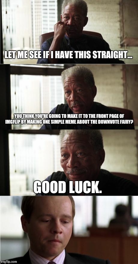 Morgan Freeman Good Luck Meme | LET ME SEE IF I HAVE THIS STRAIGHT... YOU THINK YOU'RE GOING TO MAKE IT TO THE FRONT PAGE OF IMGFLIP BY MAKING ONE SIMPLE MEME ABOUT THE DOW | image tagged in memes,morgan freeman good luck | made w/ Imgflip meme maker