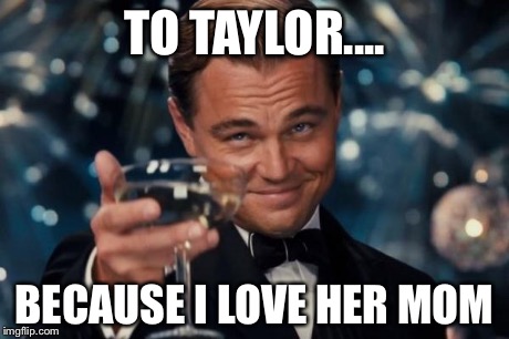 TO TAYLOR.... BECAUSE I LOVE HER MOM | image tagged in memes,leonardo dicaprio cheers | made w/ Imgflip meme maker