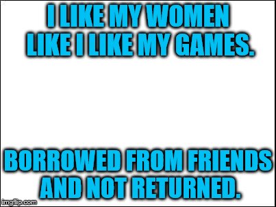 blank | I LIKE MY WOMEN LIKE I LIKE MY GAMES. BORROWED FROM FRIENDS AND NOT RETURNED. | image tagged in blank | made w/ Imgflip meme maker