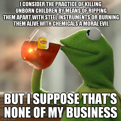 Thoughts on abortion. | I CONSIDER THE PRACTICE OF KILLING UNBORN CHILDREN BY MEANS OF RIPPING THEM APART WITH STEEL INSTRUMENTS OR BURNING THEM ALIVE WITH CHEMICAL | image tagged in memes,but thats none of my business,kermit the frog | made w/ Imgflip meme maker