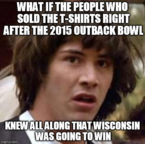 Conspiracy Keanu | WHAT IF THE PEOPLE WHO SOLD THE T-SHIRTS RIGHT AFTER THE 2015 OUTBACK BOWL KNEW ALL ALONG THAT WISCONSIN WAS GOING TO WIN | image tagged in memes,conspiracy keanu | made w/ Imgflip meme maker