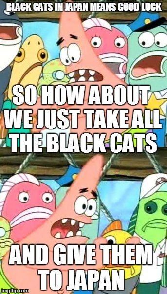 Put It Somewhere Else Patrick | BLACK CATS IN JAPAN MEANS GOOD LUCK SO HOW ABOUT WE JUST TAKE ALL THE BLACK CATS AND GIVE THEM TO JAPAN | image tagged in memes,put it somewhere else patrick | made w/ Imgflip meme maker