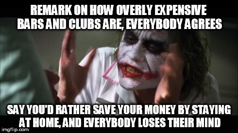 And everybody loses their minds | REMARK ON HOW OVERLY EXPENSIVE BARS AND CLUBS ARE, EVERYBODY AGREES SAY YOU'D RATHER SAVE YOUR MONEY BY STAYING AT HOME, AND EVERYBODY LOSES | image tagged in memes,and everybody loses their minds | made w/ Imgflip meme maker