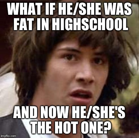 Conspiracy Keanu Meme | WHAT IF HE/SHE WAS FAT IN HIGHSCHOOL AND NOW HE/SHE'S THE HOT ONE? | image tagged in memes,conspiracy keanu | made w/ Imgflip meme maker