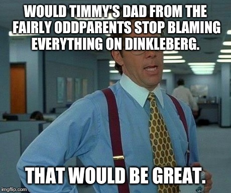 That Would Be Great | WOULD TIMMY'S DAD FROM THE FAIRLY ODDPARENTS STOP BLAMING EVERYTHING ON DINKLEBERG. THAT WOULD BE GREAT. | image tagged in memes,that would be great | made w/ Imgflip meme maker