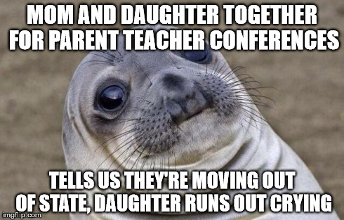 Awkward Moment Sealion Meme | MOM AND DAUGHTER TOGETHER FOR PARENT TEACHER CONFERENCES TELLS US THEY'RE MOVING OUT OF STATE, DAUGHTER RUNS OUT CRYING | image tagged in memes,awkward moment sealion,AdviceAnimals | made w/ Imgflip meme maker