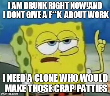 I'll Have You Know Spongebob | I AM DRUNK RIGHT NOW!AND I DONT GIVE A F**K  ABOUT WORK I NEED A CLONE WHO WOULD MAKE THOSE CRAP PATTIES | image tagged in memes,ill have you know spongebob | made w/ Imgflip meme maker