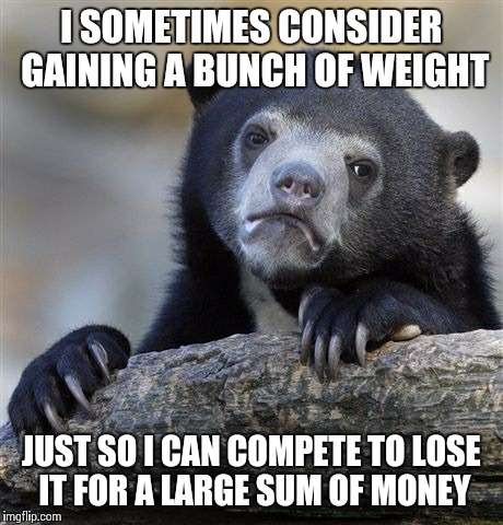 Confession Bear | I SOMETIMES CONSIDER GAINING A BUNCH OF WEIGHT JUST SO I CAN COMPETE TO LOSE IT FOR A LARGE SUM OF MONEY | image tagged in memes,confession bear | made w/ Imgflip meme maker