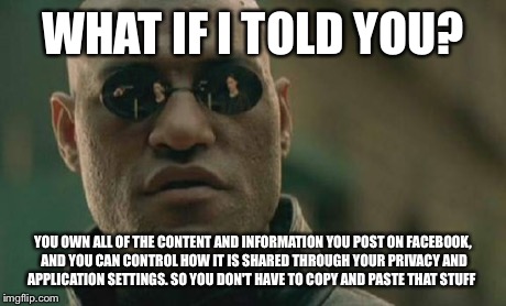 Matrix Morpheus Meme | WHAT IF I TOLD YOU? YOU OWN ALL OF THE CONTENT AND INFORMATION YOU POST ON FACEBOOK, AND YOU CAN CONTROL HOW IT IS SHARED THROUGH YOUR PRIVA | image tagged in memes,matrix morpheus | made w/ Imgflip meme maker