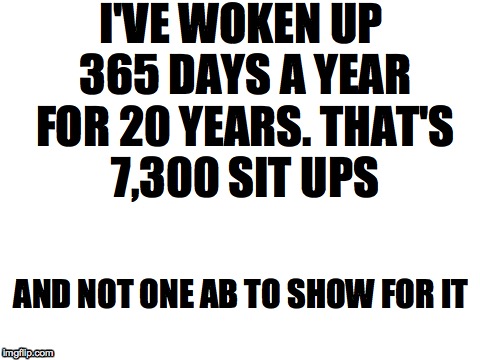 I hate fitness... | I'VE WOKEN UP 365 DAYS A YEAR FOR 20 YEARS. THAT'S 7,300 SIT UPS AND NOT ONE AB TO SHOW FOR IT | image tagged in blank white template,fitness,exercise | made w/ Imgflip meme maker