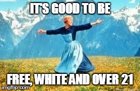 It's Good To Be... | IT'S GOOD TO BE FREE, WHITE AND OVER 21 | image tagged in memes,look at all these,it's good to be,julie andrews | made w/ Imgflip meme maker