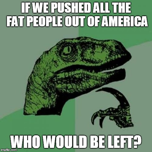 Philosoraptor Meme | IF WE PUSHED ALL THE FAT PEOPLE OUT OF AMERICA WHO WOULD BE LEFT? | image tagged in memes,philosoraptor | made w/ Imgflip meme maker