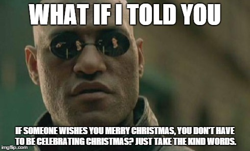 Matrix Morpheus Meme | WHAT IF I TOLD YOU IF SOMEONE WISHES YOU MERRY CHRISTMAS, YOU DON'T HAVE TO BE CELEBRATING CHRISTMAS? JUST TAKE THE KIND WORDS. | image tagged in memes,matrix morpheus | made w/ Imgflip meme maker