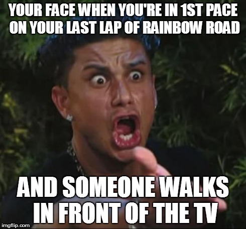 DJ Pauly D Meme | YOUR FACE WHEN YOU'RE IN 1ST PACE ON YOUR LAST LAP OF RAINBOW ROAD AND SOMEONE WALKS IN FRONT OF THE TV | image tagged in memes,dj pauly d | made w/ Imgflip meme maker