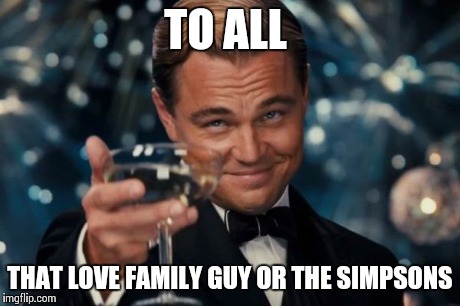 Leonardo Dicaprio Cheers | TO ALL THAT LOVE FAMILY GUY OR THE SIMPSONS | image tagged in memes,leonardo dicaprio cheers | made w/ Imgflip meme maker