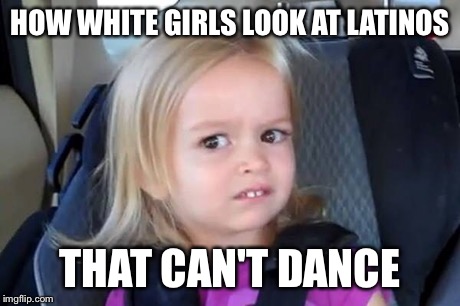HOW WHITE GIRLS LOOK AT LATINOS THAT CAN'T DANCE | image tagged in white chicks | made w/ Imgflip meme maker