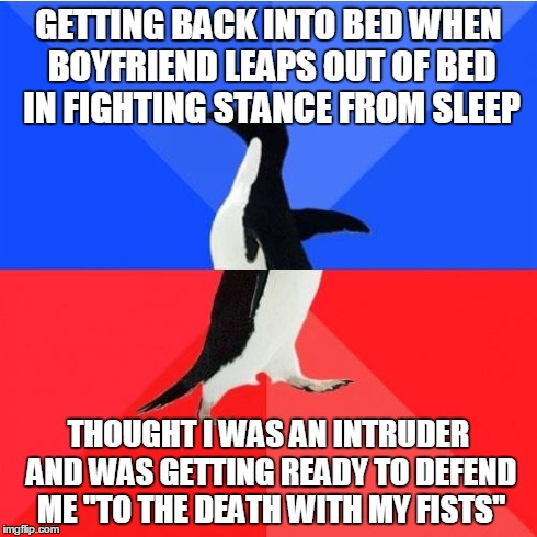 Socially Awkward Awesome Penguin Meme | GETTING BACK INTO BED WHEN BOYFRIEND LEAPS OUT OF BED IN FIGHTING STANCE FROM SLEEP THOUGHT I WAS AN INTRUDER AND WAS GETTING READY TO DEFEN | image tagged in memes,socially awkward awesome penguin | made w/ Imgflip meme maker
