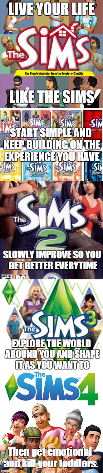 The lessons we learn from the Sims... | LIVE YOUR LIFE LIKE THE SIMS START SIMPLE AND KEEP BUILDING ON THE EXPERIENCE YOU HAVE SLOWLY IMPROVE SO YOU GET BETTER EVERYTIME EXPLORE TH | image tagged in sims | made w/ Imgflip meme maker