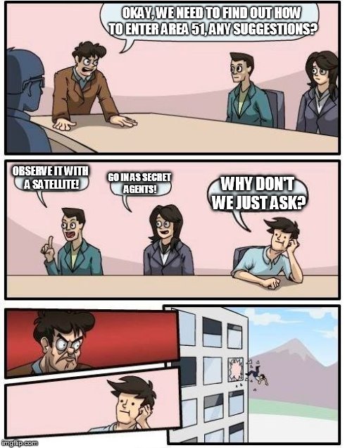 Boardroom Meeting Suggestion Meme | OKAY, WE NEED TO FIND OUT HOW TO ENTER AREA 51, ANY SUGGESTIONS? OBSERVE IT WITH A SATELLITE! GO IN AS SECRET AGENTS! WHY DON'T WE JUST ASK? | image tagged in memes,boardroom meeting suggestion | made w/ Imgflip meme maker