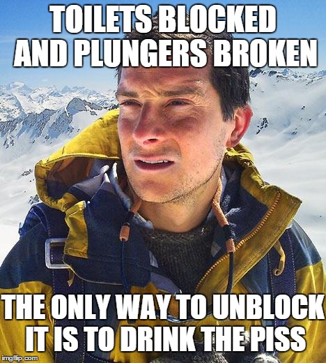 Bear Grylls Meme | TOILETS BLOCKED AND PLUNGERS BROKEN THE ONLY WAY TO UNBLOCK IT IS TO DRINK THE PISS | image tagged in memes,bear grylls | made w/ Imgflip meme maker