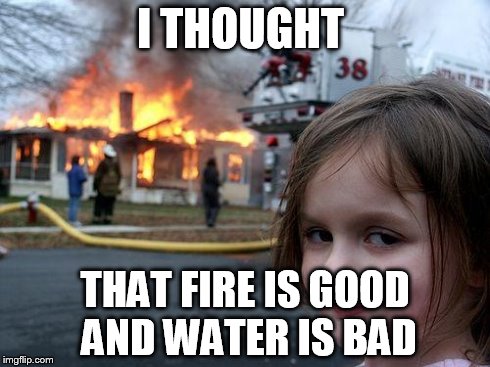 Disaster Girl Meme | I THOUGHT THAT FIRE IS GOOD AND WATER IS BAD | image tagged in memes,disaster girl | made w/ Imgflip meme maker
