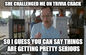 So I Guess You Can Say Things Are Getting Pretty Serious Meme | SHE CHALLENGED ME ON TRIVIA CRACK SO I GUESS YOU CAN SAY THINGS ARE GETTING PRETTY SERIOUS | image tagged in memes,so i guess you can say things are getting pretty serious | made w/ Imgflip meme maker