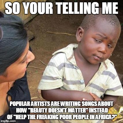 Third World Skeptical Kid Meme | SO YOUR TELLING ME POPULAR ARTISTS ARE WRITING SONGS ABOUT HOW "BEAUTY DOESN'T MATTER" INSTEAD OF "HELP THE FREAKING POOR PEOPLE IN AFRICA?" | image tagged in memes,third world skeptical kid | made w/ Imgflip meme maker
