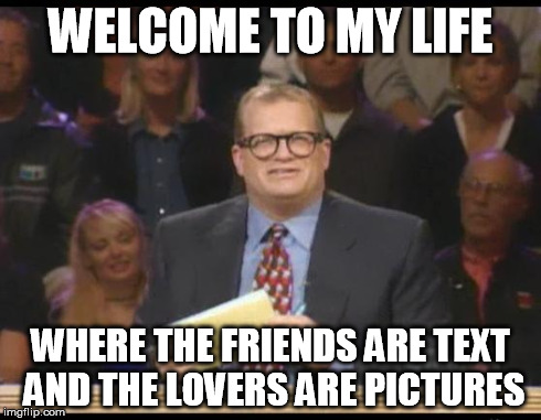 Whose Line is it Anyway | WELCOME TO MY LIFE WHERE THE FRIENDS ARE TEXT AND THE LOVERS ARE PICTURES | image tagged in whose line is it anyway,AdviceAnimals | made w/ Imgflip meme maker
