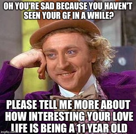 Creepy Condescending Wonka | OH YOU'RE SAD BECAUSE YOU HAVEN'T SEEN YOUR GF IN A WHILE? PLEASE TELL ME MORE ABOUT HOW INTERESTING YOUR LOVE LIFE IS BEING A 11 YEAR OLD | image tagged in memes,creepy condescending wonka | made w/ Imgflip meme maker