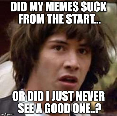 Sucks to be meme | DID MY MEMES SUCK FROM THE START... OR DID I JUST NEVER SEE A GOOD ONE..? | image tagged in memes,conspiracy keanu,funny memes,mind blown,smartest man alive | made w/ Imgflip meme maker