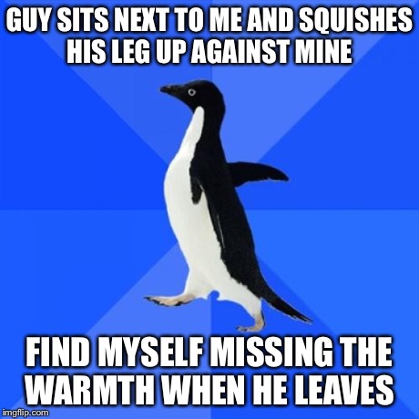 Socially Awkward Penguin | GUY SITS NEXT TO ME AND SQUISHES HIS LEG UP AGAINST MINE FIND MYSELF MISSING THE WARMTH WHEN HE LEAVES | image tagged in memes,socially awkward penguin,AdviceAnimals | made w/ Imgflip meme maker