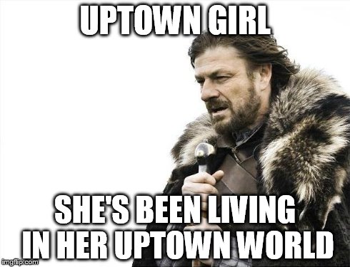 Brace Yourselves X is Coming | UPTOWN GIRL SHE'S BEEN LIVING IN HER UPTOWN WORLD | image tagged in memes,brace yourselves x is coming | made w/ Imgflip meme maker