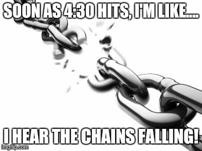 Broken Chains  | SOON AS 4:30 HITS, I'M LIKE.... I HEAR THE CHAINS FALLING! | image tagged in broken chains | made w/ Imgflip meme maker