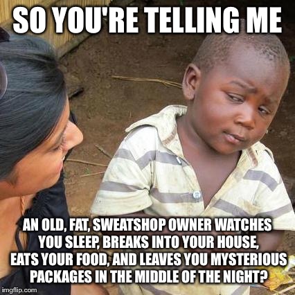 Santa explained... | SO YOU'RE TELLING ME AN OLD, FAT, SWEATSHOP OWNER WATCHES YOU SLEEP, BREAKS INTO YOUR HOUSE, EATS YOUR FOOD, AND LEAVES YOU MYSTERIOUS PACKA | image tagged in memes,third world skeptical kid,santa | made w/ Imgflip meme maker