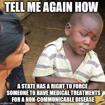 Third World Skeptical Kid Meme | TELL ME AGAIN HOW A STATE HAS A RIGHT TO FORCE  SOMEONE TO HAVE MEDICAL TREATMENTS FOR A NON-COMMUNICABLE DISEASE | image tagged in memes,third world skeptical kid | made w/ Imgflip meme maker