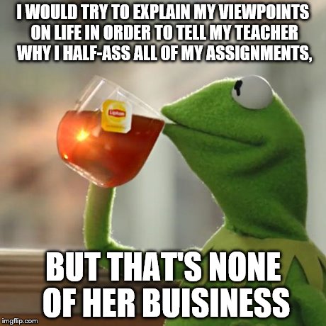 But That's None Of My Business Meme | I WOULD TRY TO EXPLAIN MY VIEWPOINTS ON LIFE IN ORDER TO TELL MY TEACHER WHY I HALF-ASS ALL OF MY ASSIGNMENTS, BUT THAT'S NONE OF HER BUISIN | image tagged in memes,but thats none of my business,kermit the frog | made w/ Imgflip meme maker