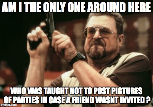 Am I The Only One Around Here | AM I THE ONLY ONE AROUND HERE WHO WAS TAUGHT NOT TO POST PICTURES OF PARTIES IN CASE A FRIEND WASNT INVITED ? | image tagged in memes,am i the only one around here | made w/ Imgflip meme maker