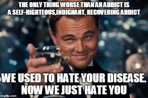 Leonardo Dicaprio Cheers Meme | THE ONLY THING WORSE THAN AN ADDICT IS A SELF-RIGHTEOUS,INDIGNANT, RECOVERING ADDICT WE USED TO HATE YOUR DISEASE. NOW WE JUST HATE YOU | image tagged in memes,leonardo dicaprio cheers | made w/ Imgflip meme maker
