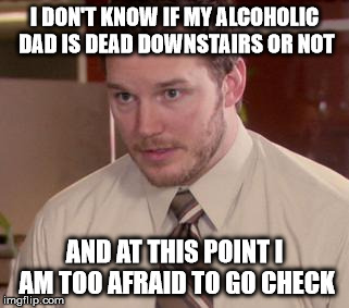 Afraid To Ask Andy (Closeup) Meme | I DON'T KNOW IF MY ALCOHOLIC DAD IS DEAD DOWNSTAIRS OR NOT AND AT THIS POINT I AM TOO AFRAID TO GO CHECK | image tagged in and i'm too afraid to ask andy,AdviceAnimals | made w/ Imgflip meme maker