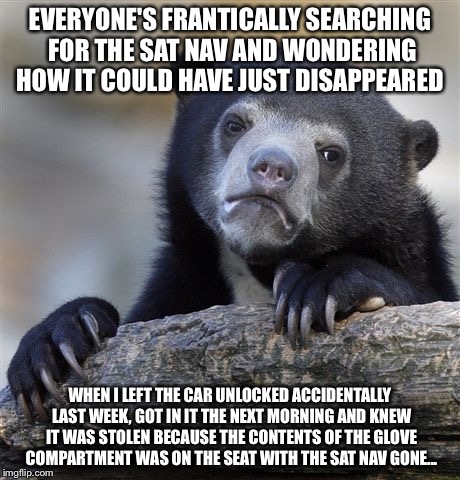 Confession Bear Meme | EVERYONE'S FRANTICALLY SEARCHING FOR THE SAT NAV AND WONDERING HOW IT COULD HAVE JUST DISAPPEARED WHEN I LEFT THE CAR UNLOCKED ACCIDENTALLY  | image tagged in memes,confession bear | made w/ Imgflip meme maker