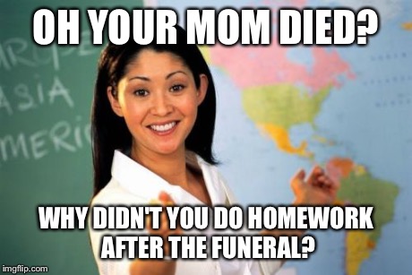 Unhelpful High School Teacher Meme | OH YOUR MOM DIED? WHY DIDN'T YOU DO HOMEWORK AFTER THE FUNERAL? | image tagged in memes,unhelpful high school teacher | made w/ Imgflip meme maker
