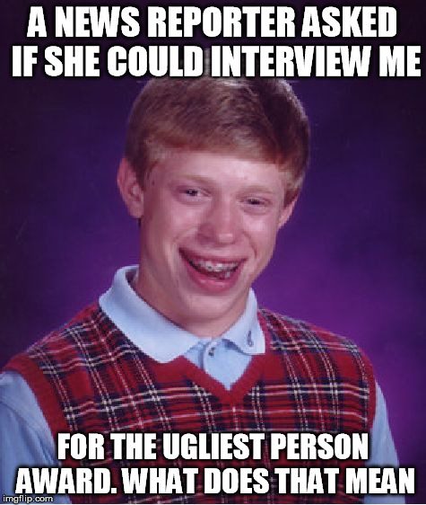 Bad Luck Brian | A NEWS REPORTER ASKED IF SHE COULD INTERVIEW ME FOR THE UGLIEST PERSON AWARD. WHAT DOES THAT MEAN | image tagged in memes,bad luck brian | made w/ Imgflip meme maker