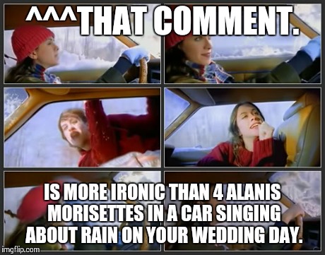 ^^^THAT COMMENT. IS MORE IRONIC THAN 4 ALANIS MORISETTES IN A CAR SINGING ABOUT RAIN ON YOUR WEDDING DAY. | image tagged in irony | made w/ Imgflip meme maker