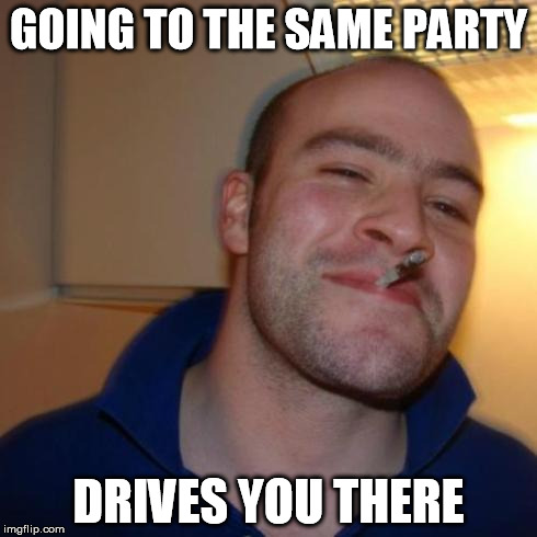 good guy greg | GOING TO THE SAME PARTY DRIVES YOU THERE | image tagged in good guy greg | made w/ Imgflip meme maker