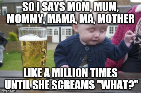 Drunk Baby Meme | SO I SAYS MOM, MUM, MOMMY, MAMA, MA, MOTHER LIKE A MILLION TIMES UNTIL SHE SCREAMS "WHAT?" | image tagged in memes,drunk baby | made w/ Imgflip meme maker