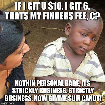 Third World Skeptical Kid Meme | IF I GIT U $10, I GIT 6. THATS MY FINDERS FEE, C? NOTHIN PERSONAL BABE, ITS STRICKLY BUSINESS. STRICTLY BUSINESS. NOW GIMME SUM CANDY! | image tagged in memes,third world skeptical kid | made w/ Imgflip meme maker