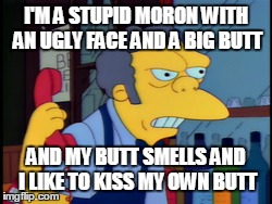 I'M A STUPID MORON WITH AN UGLY FACE AND A BIG BUTT AND MY BUTT SMELLS AND I LIKE TO KISS MY OWN BUTT | image tagged in TheSimpsons | made w/ Imgflip meme maker